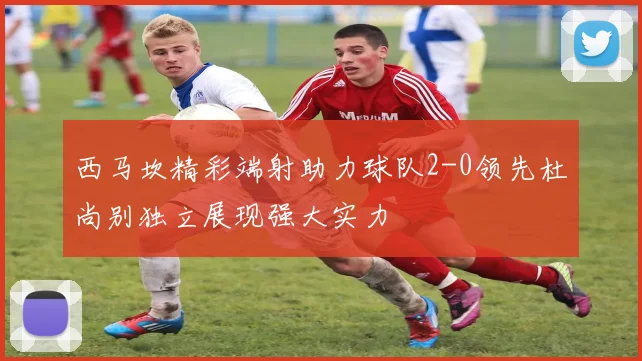 西马坎精彩端射助力球队2-0领先杜尚别独立展现强大实力
