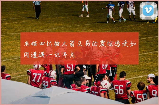 老猫回忆被火箭交易的震惊感受如同遭遇一记耳光