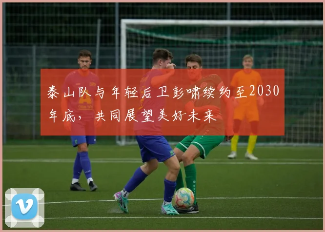 泰山队与年轻后卫彭啸续约至2030年底，共同展望美好未来
