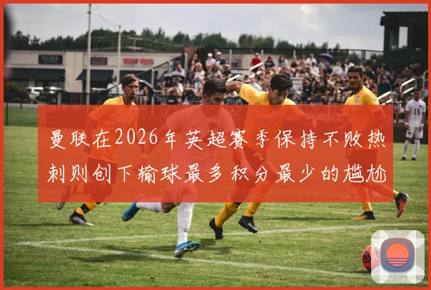 曼联在2026年英超赛季保持不败热刺则创下输球最多积分最少的尴尬纪录