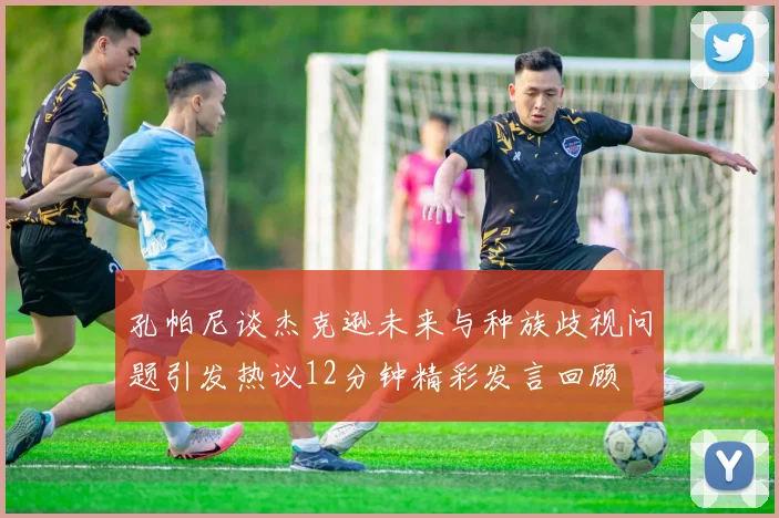 孔帕尼谈杰克逊未来与种族歧视问题引发热议12分钟精彩发言回顾