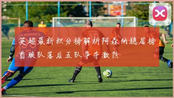 英超最新积分榜解析阿森纳稳居榜首狼队落后五队争夺激烈