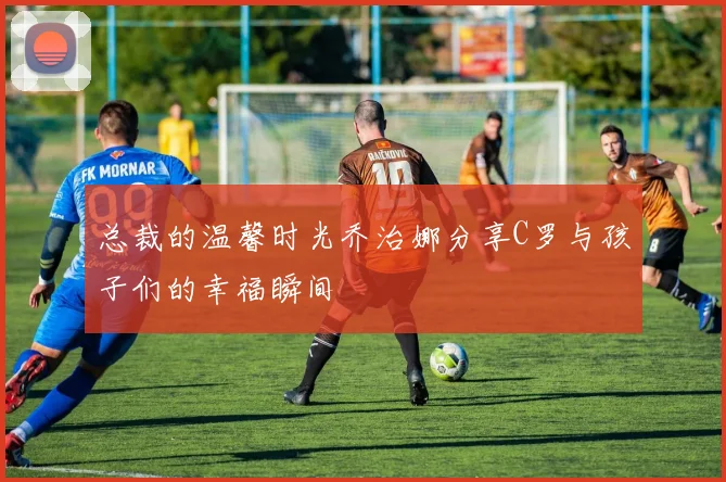 总裁的温馨时光乔治娜分享C罗与孩子们的幸福瞬间