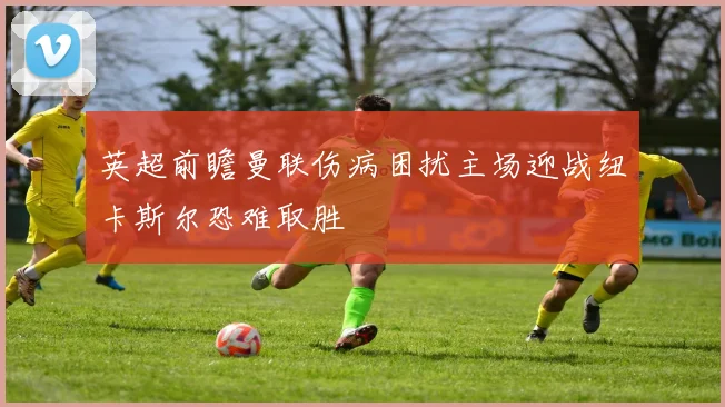 英超前瞻曼联伤病困扰主场迎战纽卡斯尔恐难取胜