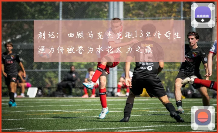 刺记：回顾马克杰克逊13年传奇生涯为何被誉为水花火力之最