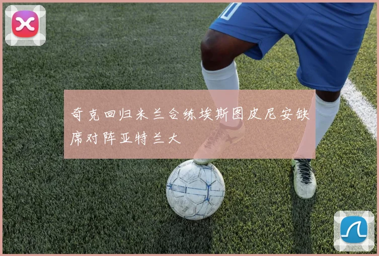 奇克回归米兰合练埃斯图皮尼安缺席对阵亚特兰大
