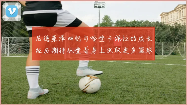 尼德豪泽回忆与哈登卡佩拉的成长经历期待从登哥身上汲取更多篮球智慧