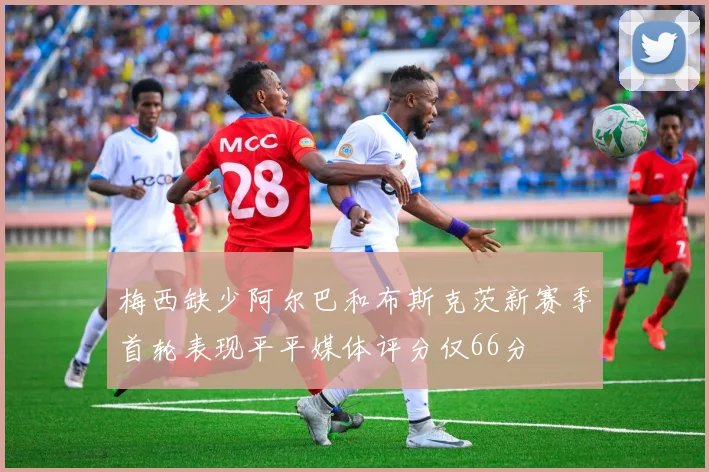梅西缺少阿尔巴和布斯克茨新赛季首轮表现平平媒体评分仅66分
