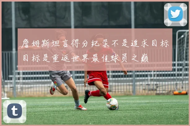 詹姆斯坦言得分纪录不是追求目标目标是重返世界最佳球员之巅