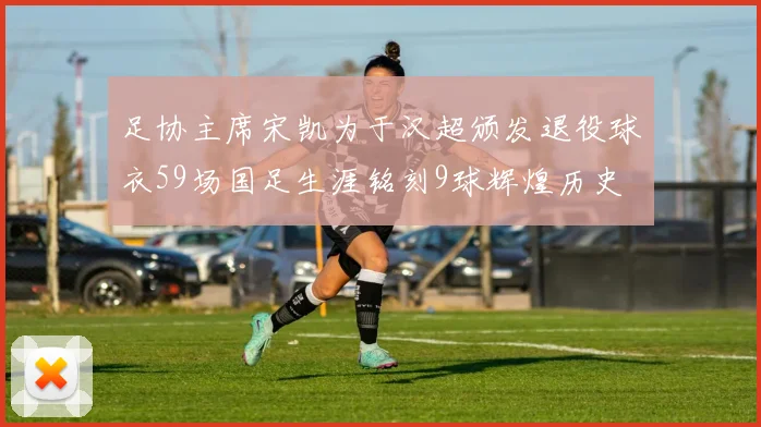 足协主席宋凯为于汉超颁发退役球衣59场国足生涯铭刻9球辉煌历史