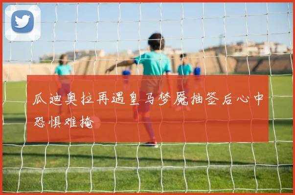 瓜迪奥拉再遇皇马梦魇抽签后心中恐惧难掩