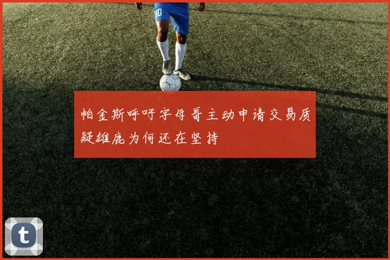 帕金斯呼吁字母哥主动申请交易质疑雄鹿为何还在坚持