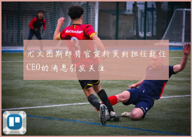 尤文图斯即将官宣科莫利担任新任CEO的消息引发关注
