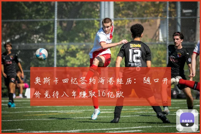 奥斯卡回忆签约海港经历：随口开价竟待八年赚取16亿欧