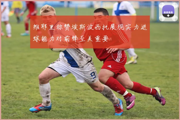 维耶里称赞埃斯波西托展现实力进球能力对前锋至关重要