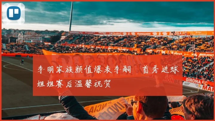 李明家族颜值爆表李嗣镕首秀进球姐姐赛后温馨祝贺