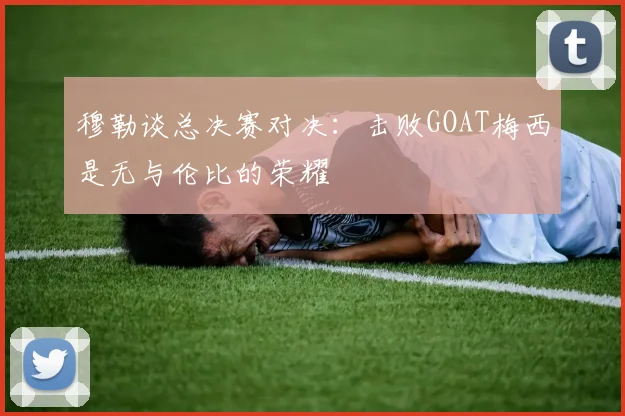 穆勒谈总决赛对决：击败GOAT梅西是无与伦比的荣耀